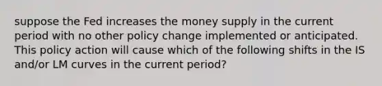 suppose the Fed increases the money supply in the current period with no other policy change implemented or anticipated. This policy action will cause which of the following shifts in the IS and/or LM curves in the current period?