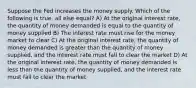 Suppose the Fed increases the money supply. Which of the following is true, all else equal? A) At the original interest rate, the quantity of money demanded is equal to the quantity of money supplied B) The interest rate must rise for the money market to clear C) At the original interest rate, the quantity of money demanded is greater than the quantity of money supplied, and the interest rate must fall to clear the market D) At the original interest rate, the quantity of money demanded is less than the quantity of money supplied, and the interest rate must fall to clear the market