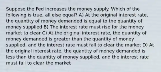 Suppose the Fed increases the money supply. Which of the following is true, all else equal? A) At the original interest rate, the quantity of money demanded is equal to the quantity of money supplied B) The interest rate must rise for the money market to clear C) At the original interest rate, the quantity of money demanded is greater than the quantity of money supplied, and the interest rate must fall to clear the market D) At the original interest rate, the quantity of money demanded is <a href='https://www.questionai.com/knowledge/k7BtlYpAMX-less-than' class='anchor-knowledge'>less than</a> the quantity of money supplied, and the interest rate must fall to clear the market