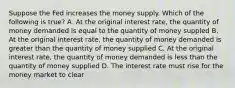 Suppose the Fed increases the money supply. Which of the following is true? A. At the original interest rate, the quantity of money demanded is equal to the quantity of money suppled B. At the original interest rate, the quantity of money demanded is greater than the quantity of money supplied C. At the original interest rate, the quantity of money demanded is less than the quantity of money supplied D. The interest rate must rise for the money market to clear