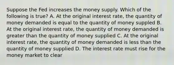 Suppose the Fed increases the money supply. Which of the following is true? A. At the original interest rate, the quantity of money demanded is equal to the quantity of money suppled B. At the original interest rate, the quantity of money demanded is <a href='https://www.questionai.com/knowledge/ktgHnBD4o3-greater-than' class='anchor-knowledge'>greater than</a> the quantity of money supplied C. At the original interest rate, the quantity of money demanded is <a href='https://www.questionai.com/knowledge/k7BtlYpAMX-less-than' class='anchor-knowledge'>less than</a> the quantity of money supplied D. The interest rate must rise for the money market to clear