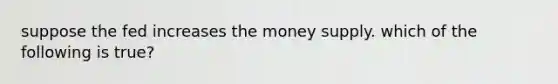 suppose the fed increases the money supply. which of the following is true?