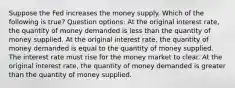 Suppose the Fed increases the money supply. Which of the following is true? Question options: At the original interest rate, the quantity of money demanded is less than the quantity of money supplied. At the original interest rate, the quantity of money demanded is equal to the quantity of money supplied. The interest rate must rise for the money market to clear. At the original interest rate, the quantity of money demanded is greater than the quantity of money supplied.