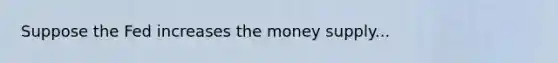 Suppose the Fed increases the money supply...