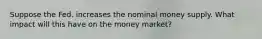 Suppose the Fed. increases the nominal money supply. What impact will this have on the money market?