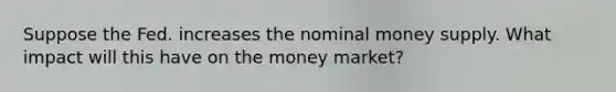 Suppose the Fed. increases the nominal money supply. What impact will this have on the money market?