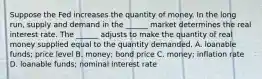 Suppose the Fed increases the quantity of money. In the long​ run, supply and demand in the​ ______ market determines the real interest rate. The​ ______ adjusts to make the quantity of real money supplied equal to the quantity demanded. A. loanable​ funds; price level B. ​money; bond price C. ​money; inflation rate D. loanable​ funds; nominal interest rate