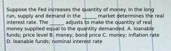 Suppose the Fed increases the quantity of money. In the long​ run, supply and demand in the​ ______ market determines the real interest rate. The​ ______ adjusts to make the quantity of real money supplied equal to the quantity demanded. A. loanable​ funds; price level B. ​money; bond price C. ​money; inflation rate D. loanable​ funds; nominal interest rate