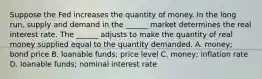 Suppose the Fed increases the quantity of money. In the long​ run, supply and demand in the​ ______ market determines the real interest rate. The​ ______ adjusts to make the quantity of real money supplied equal to the quantity demanded. A. money; bond price B. loanable​ funds; price level C. ​money; inflation rate D. loanable​ funds; nominal interest rate