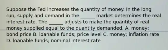 Suppose the Fed increases the quantity of money. In the long​ run, supply and demand in the​ ______ market determines the real interest rate. The​ ______ adjusts to make the quantity of real money supplied equal to the quantity demanded. A. money; bond price B. loanable​ funds; price level C. ​money; inflation rate D. loanable​ funds; nominal interest rate