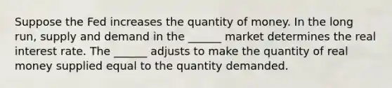 Suppose the Fed increases the quantity of money. In the long​ run, supply and demand in the​ ______ market determines the real interest rate. The​ ______ adjusts to make the quantity of real money supplied equal to the quantity demanded.