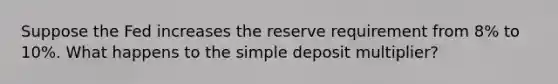 Suppose the Fed increases the reserve requirement from 8% to 10%. What happens to the simple deposit multiplier?