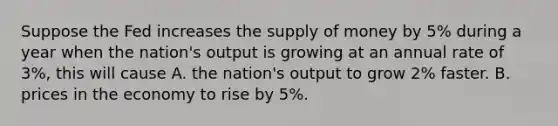 Suppose the Fed increases the supply of money by 5% during a year when the nation's output is growing at an annual rate of 3%, this will cause A. the nation's output to grow 2% faster. B. prices in the economy to rise by 5%.