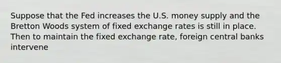 Suppose that the Fed increases the U.S. money supply and the Bretton Woods system of fixed exchange rates is still in place. Then to maintain the fixed exchange rate, foreign central banks intervene