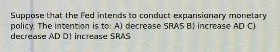 Suppose that the Fed intends to conduct expansionary monetary policy. The intention is to: A) decrease SRAS B) increase AD C) decrease AD D) increase SRAS