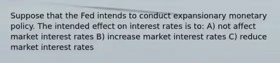 Suppose that the Fed intends to conduct expansionary monetary policy. The intended effect on interest rates is to: A) not affect market interest rates B) increase market interest rates C) reduce market interest rates