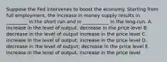 Suppose the Fed intervenes to boost the economy. Starting from full employment, the increase in money supply results in _________ in the short run and in ___________ in the long-run. A. increase in the level of output; decrease in the price level B. decrease in the level of output increase in the price level C. increase in the level of output; increase in the price level D. decrease in the level of output; decrease in the price level E. increase in the level of output; increase in the price level