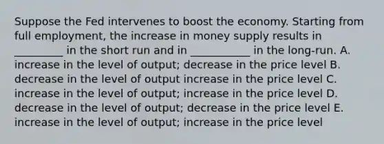 Suppose the Fed intervenes to boost the economy. Starting from full employment, the increase in money supply results in _________ in the short run and in ___________ in the long-run. A. increase in the level of output; decrease in the price level B. decrease in the level of output increase in the price level C. increase in the level of output; increase in the price level D. decrease in the level of output; decrease in the price level E. increase in the level of output; increase in the price level