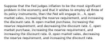 Suppose that the Fed judges inflation to be the most significant problem in the economy and that it wishes to employ all three of its policy​ instruments, then the Fed will engage in... A. open market​ sales, increasing the reserve​ requirement, and increasing the discount rate. B. open market​ purchase, increasing the reserve​ requirement, and decreasing the discount rate. C. open market​ purchase, increasing the reserve​ requirement, and increasing the discount rate. D. open market​ sales, decreasing the reserve​ requirement, and increasing the discount rate.