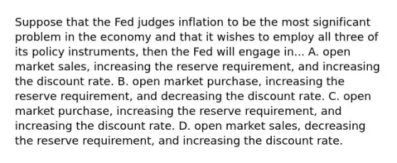 Suppose that the Fed judges inflation to be the most significant problem in the economy and that it wishes to employ all three of its policy​ instruments, then the Fed will engage in... A. open market​ sales, increasing the reserve​ requirement, and increasing the discount rate. B. open market​ purchase, increasing the reserve​ requirement, and decreasing the discount rate. C. open market​ purchase, increasing the reserve​ requirement, and increasing the discount rate. D. open market​ sales, decreasing the reserve​ requirement, and increasing the discount rate.