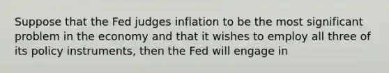 Suppose that the Fed judges inflation to be the most significant problem in the economy and that it wishes to employ all three of its policy​ instruments, then the Fed will engage in