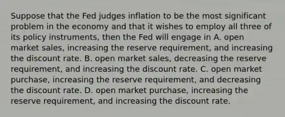 Suppose that the Fed judges inflation to be the most significant problem in the economy and that it wishes to employ all three of its policy​ instruments, then the Fed will engage in A. open market​ sales, increasing the reserve​ requirement, and increasing the discount rate. B. open market​ sales, decreasing the reserve​ requirement, and increasing the discount rate. C. open market​ purchase, increasing the reserve​ requirement, and decreasing the discount rate. D. open market​ purchase, increasing the reserve​ requirement, and increasing the discount rate.