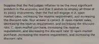 Suppose that the Fed judges inflation to be the most significant problem in the economy and that it wishes to employ all three of its policy​ instruments, then the Fed will engage in A. open market​ sales, increasing the reserve​ requirement, and increasing the discount rate. Your answer is correct. B. open market​ sales, decreasing the reserve​ requirement, and increasing the discount rate. C. open market​ purchase, increasing the reserve​ requirement, and decreasing the discount rate. D. open market​ purchase, increasing the reserve​ requirement, and increasing the discount rate.