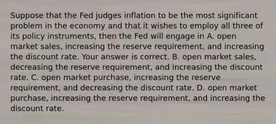 Suppose that the Fed judges inflation to be the most significant problem in the economy and that it wishes to employ all three of its policy​ instruments, then the Fed will engage in A. open market​ sales, increasing the reserve​ requirement, and increasing the discount rate. Your answer is correct. B. open market​ sales, decreasing the reserve​ requirement, and increasing the discount rate. C. open market​ purchase, increasing the reserve​ requirement, and decreasing the discount rate. D. open market​ purchase, increasing the reserve​ requirement, and increasing the discount rate.