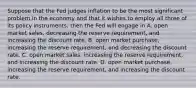 Suppose that the Fed judges inflation to be the most significant problem in the economy and that it wishes to employ all three of its policy​ instruments, then the Fed will engage in A. open market​ sales, decreasing the reserve​ requirement, and increasing the discount rate. B. open market​ purchase, increasing the reserve​ requirement, and decreasing the discount rate. C. open market​ sales, increasing the reserve​ requirement, and increasing the discount rate. D. open market​ purchase, increasing the reserve​ requirement, and increasing the discount rate.