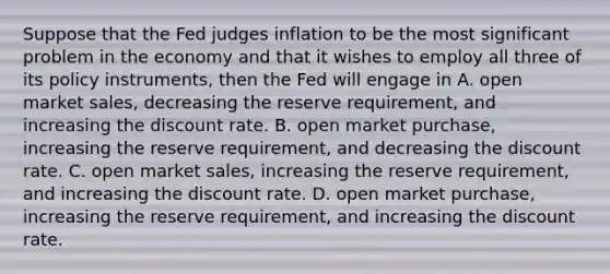 Suppose that the Fed judges inflation to be the most significant problem in the economy and that it wishes to employ all three of its policy​ instruments, then the Fed will engage in A. open market​ sales, decreasing the reserve​ requirement, and increasing the discount rate. B. open market​ purchase, increasing the reserve​ requirement, and decreasing the discount rate. C. open market​ sales, increasing the reserve​ requirement, and increasing the discount rate. D. open market​ purchase, increasing the reserve​ requirement, and increasing the discount rate.