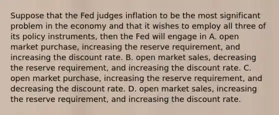 Suppose that the Fed judges inflation to be the most significant problem in the economy and that it wishes to employ all three of its policy​ instruments, then the Fed will engage in A. open market​ purchase, increasing the reserve​ requirement, and increasing the discount rate. B. open market​ sales, decreasing the reserve​ requirement, and increasing the discount rate. C. open market​ purchase, increasing the reserve​ requirement, and decreasing the discount rate. D. open market​ sales, increasing the reserve​ requirement, and increasing the discount rate.