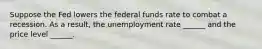 Suppose the Fed lowers the federal funds rate to combat a recession. As a​ result, the unemployment rate​ ______ and the price level​ ______.