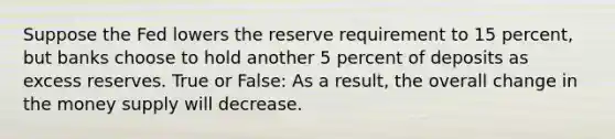 Suppose the Fed lowers the reserve requirement to 15 percent, but banks choose to hold another 5 percent of deposits as excess reserves. True or False: As a result, the overall change in the money supply will decrease.