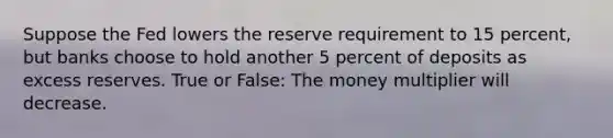 Suppose the Fed lowers the reserve requirement to 15 percent, but banks choose to hold another 5 percent of deposits as excess reserves. True or False: The money multiplier will decrease.