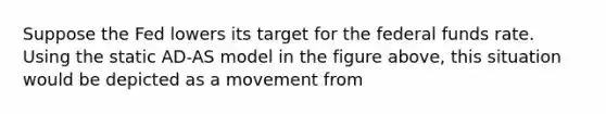 Suppose the Fed lowers its target for the federal funds rate. Using the static AD-AS model in the figure above, this situation would be depicted as a movement from