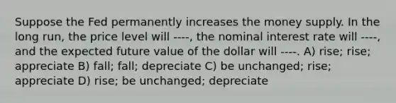 Suppose the Fed permanently increases the money supply. In the long run, the price level will ----, the nominal interest rate will ----, and the expected future value of the dollar will ----. A) rise; rise; appreciate B) fall; fall; depreciate C) be unchanged; rise; appreciate D) rise; be unchanged; depreciate