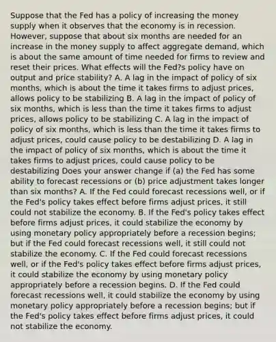 Suppose that the Fed has a policy of increasing the money supply when it observes that the economy is in recession.​ However, suppose that about six months are needed for an increase in the money supply to affect aggregate​ demand, which is about the same amount of time needed for firms to review and reset their prices. What effects will the​ Fed?s policy have on output and price​ stability? A. A lag in the impact of policy of six​ months, which is about the time it takes firms to adjust​ prices, allows policy to be stabilizing B. A lag in the impact of policy of six​ months, which is less than the time it takes firms to adjust​ prices, allows policy to be stabilizing C. A lag in the impact of policy of six​ months, which is less than the time it takes firms to adjust​ prices, could cause policy to be destabilizing D. A lag in the impact of policy of six​ months, which is about the time it takes firms to adjust​ prices, could cause policy to be destabilizing Does your answer change if​ (a) the Fed has some ability to forecast recessions or​ (b) price adjustment takes longer than six​ months? A. If the Fed could forecast recessions​ well, or if the​ Fed's policy takes effect before firms adjust​ prices, it still could not stabilize the economy. B. If the​ Fed's policy takes effect before firms adjust​ prices, it could stabilize the economy by using monetary policy appropriately before a recession​ begins; but if the Fed could forecast recessions​ well, it still could not stabilize the economy. C. If the Fed could forecast recessions​ well, or if the​ Fed's policy takes effect before firms adjust​ prices, it could stabilize the economy by using monetary policy appropriately before a recession begins. D. If the Fed could forecast recessions​ well, it could stabilize the economy by using monetary policy appropriately before a recession​ begins; but if the​ Fed's policy takes effect before firms adjust​ prices, it could not stabilize the economy.