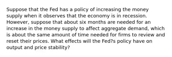 Suppose that the Fed has a policy of increasing the money supply when it observes that the economy is in recession.​ However, suppose that about six months are needed for an increase in the money supply to affect aggregate​ demand, which is about the same amount of time needed for firms to review and reset their prices. What effects will the​ Fed?s policy have on output and price​ stability?