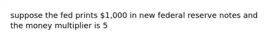 suppose the fed prints 1,000 in new federal reserve notes and the money multiplier is 5