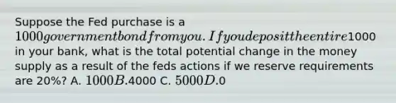 Suppose the Fed purchase is a 1000 government bond from you. If you deposit the entire1000 in your bank, what is the total potential change in the money supply as a result of the feds actions if we reserve requirements are 20%? A. 1000 B.4000 C. 5000 D.0