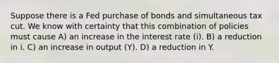 Suppose there is a Fed purchase of bonds and simultaneous tax cut. We know with certainty that this combination of policies must cause A) an increase in the interest rate (i). B) a reduction in i. C) an increase in output (Y). D) a reduction in Y.