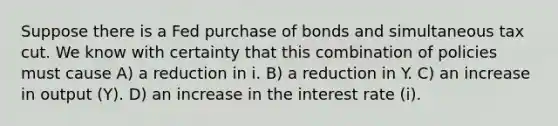 Suppose there is a Fed purchase of bonds and simultaneous tax cut. We know with certainty that this combination of policies must cause A) a reduction in i. B) a reduction in Y. C) an increase in output (Y). D) an increase in the interest rate (i).