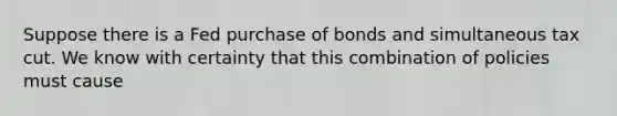 Suppose there is a Fed purchase of bonds and simultaneous tax cut. We know with certainty that this combination of policies must cause