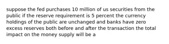 suppose the fed purchases 10 million of us securities from the public if the reserve requirement is 5 percent the currency holdings of the public are unchanged and banks have zero excess reserves both before and after the transaction the total impact on the money supply will be a