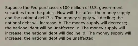 Suppose the Fed purchases 100 million of U.S. government securities from the public. How will this affect the money supply and the national debt? a. The money supply will decline; the national debt will increase. b. The money supply will decrease; the national debt will be unaffected. c. The money supply will increase; the national debt will decline. d. The money supply will increase; the national debt will be unaffected.