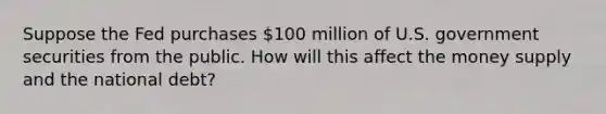 Suppose the Fed purchases 100 million of U.S. government securities from the public. How will this affect the money supply and the national debt?