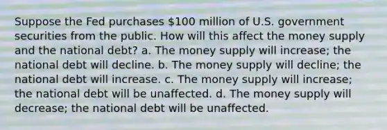 Suppose the Fed purchases 100 million of U.S. government securities from the public. How will this affect the money supply and the national debt? a. The money supply will increase; the national debt will decline. b. The money supply will decline; the national debt will increase. c. The money supply will increase; the national debt will be unaffected. d. The money supply will decrease; the national debt will be unaffected.