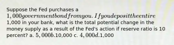 Suppose the Fed purchases a 1,000 government bond from you. If you deposit the entire1,000 in your bank, what is the total potential change in the money supply as a result of the Fed's action if reserve ratio is 10 percent? a. 5,000 b.10,000 c. 4,000 d.1,000