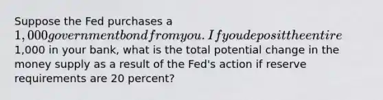 Suppose the Fed purchases a 1,000 government bond from you. If you deposit the entire1,000 in your bank, what is the total potential change in the money supply as a result of the Fed's action if reserve requirements are 20 percent?