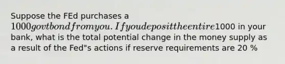 Suppose the FEd purchases a 1000 govt bond from you. If you deposit the entire1000 in your bank, what is the total potential change in the money supply as a result of the Fed"s actions if reserve requirements are 20 %